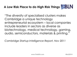 A Low Risk Place to do High Risk Things 
“The diversity of specialised clusters makes 
Cambridge a unique technology 
entrepreneurial ecosystem – local companies 
include leaders in sectors as diverse as 
biotechnology, medical technology, gaming, 
audio, semiconductors, materials & printing.” 
Cambridge Startup Intelligence Report, Nov 2011 
www.TheBLN.com #BoS2014 
 