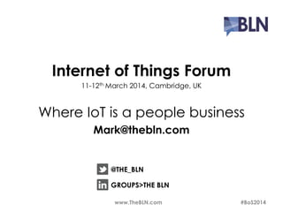 Internet of Things Forum 
11-12thMarch 2014, Cambridge, UK 
Where IoT is a people business 
Mark@thebln.com 
@THE_BLN 
GROUPS>THE BLN 
www.TheBLN.com #BoS2014 
