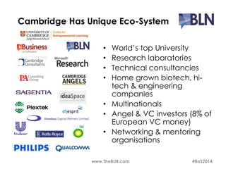 Cambridge Has Unique Eco-System 
• World’s top University 
• Research laboratories 
• Technical consultancies 
• Home grown biotech, hi-tech 
& engineering 
companies 
• Multinationals 
• Angel & VC investors (8% of 
European VC money) 
• Networking & mentoring 
organisations 
www.TheBLN.com #BoS2014 
 