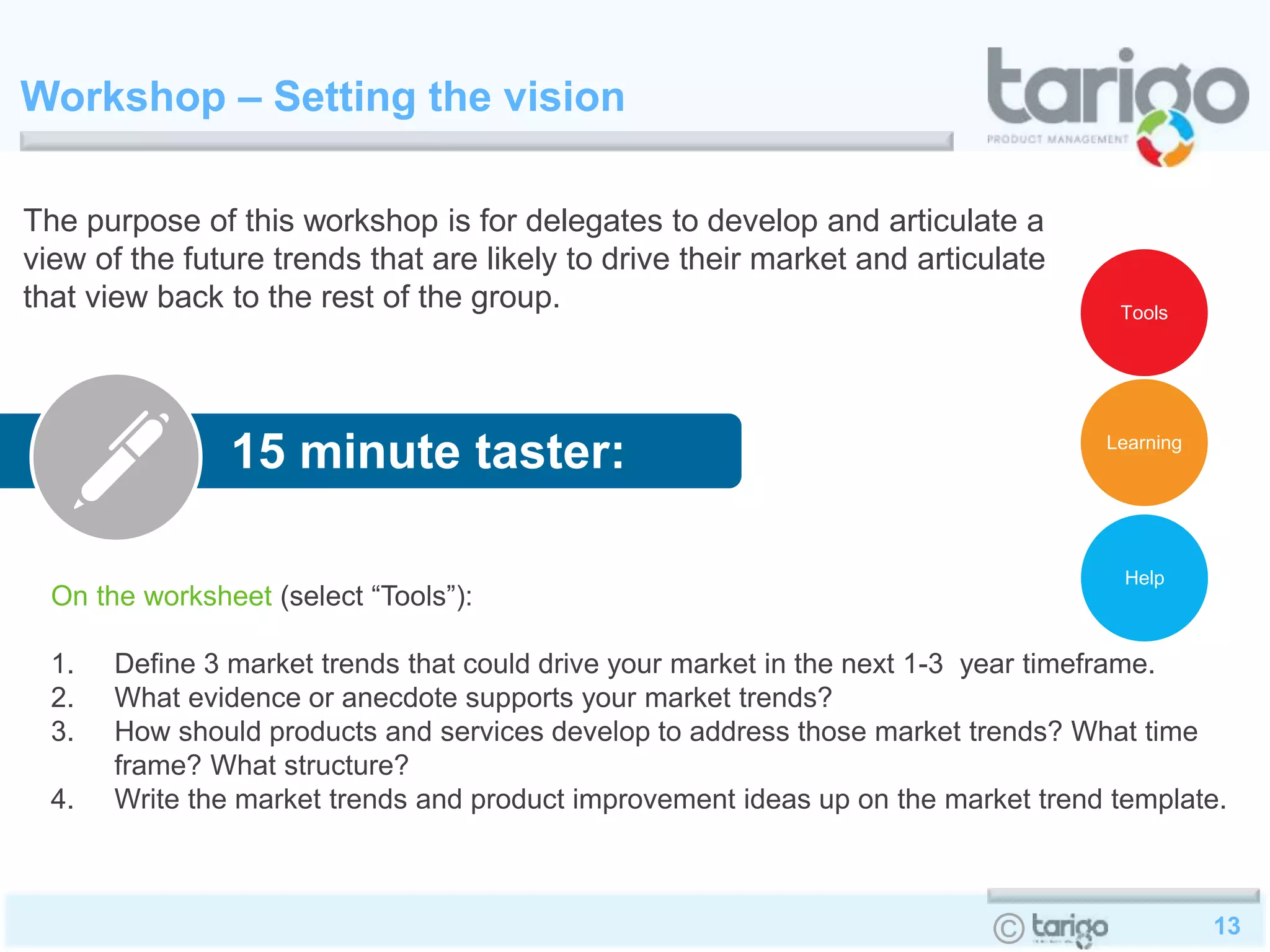 13©
Workshop – Setting the vision
On the worksheet (select “Tools”):
1. Define 3 market trends that could drive your market in the next 1-3 year timeframe.
2. What evidence or anecdote supports your market trends?
3. How should products and services develop to address those market trends? What time
frame? What structure?
4. Write the market trends and product improvement ideas up on the market trend template.
The purpose of this workshop is for delegates to develop and articulate a
view of the future trends that are likely to drive their market and articulate
that view back to the rest of the group.
15 minute taster:
Help
Learning
Tools
 