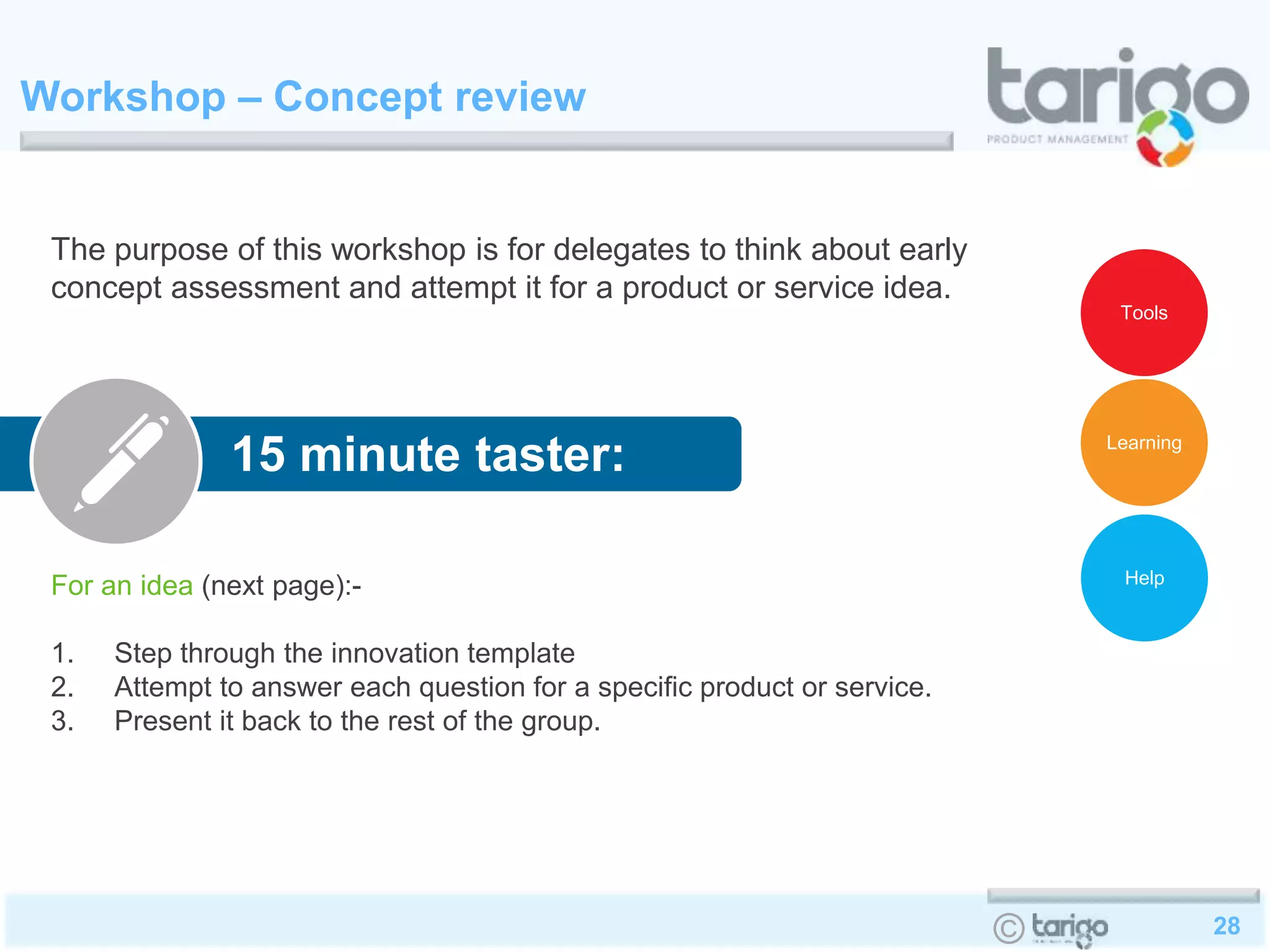 28©
Workshop – Concept review
The purpose of this workshop is for delegates to think about early
concept assessment and attempt it for a product or service idea.
For an idea (next page):-
1. Step through the innovation template
2. Attempt to answer each question for a specific product or service.
3. Present it back to the rest of the group.
15 minute taster:
Help
Learning
Tools
 