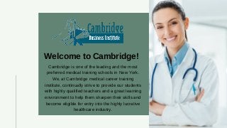 Welcome to Cambridge!
Cambridge is one of the leading and the most
preferred medical training schools in New York.
We, at Cambridge medical career training
institute, continually strive to provide our students
with highly qualified teachers and a great learning
environment to help them sharpen their skills and
become eligible for entry into the highly lucrative
healthcare industry.
 