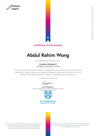 Certificate of Achievement
Abdul Rahim Wong
has completed the following course:
TEACHING PROBABILITY
CAMBRIDGE UNIVERSITY PRESS
This online course explored the importance of probability, and provided an informed rationale for
teaching this subject. It also covered a range of alternative approaches and ideas to use in the
classroom, and looked at the type of questions commonly asked in examinations.
3 weeks, 3 hours per week
David Spiegelhalter
Winton Professor for the Public Understanding of Risk
Cambridge University Press
Issued
4th
April
2019.
futurelearn.com/certificates/6twc0nj
The person named on this certificate has completed the activities in the
attached transcript. For more information about Certificates of
Achievement and the effort required to become eligible, visit
futurelearn.com/proof-of-learning/certificate-of-achievement.
This learner has not verified their identity. The certificate and transcript
do not imply the award of credit or the conferment of a qualification
from Cambridge University Press.
 