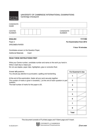 UNIVERSITY OF CAMBRIDGE INTERNATIONAL EXAMINATIONS
                Cambridge Checkpoint




ENGLISH                                                                                            1111/02
Paper 2                                                                       For Examination from 2012
SPECIMEN PAPER
                                                                                          1 hour 10 minutes
Candidates answer on the Question Paper.
Additional Materials:    Insert


READ THESE INSTRUCTIONS FIRST

Write your Centre number, candidate number and name on the work you hand in.
Write in dark blue or black pen.
Do not use staples, paper clips, highlighters, glue or correction fluid.

Answer all questions.                                                              For Examiner's Use
You should pay attention to punctuation, spelling and handwriting.
                                                                                      1
At the end of the examination, fasten all your work securely together.
The number of marks is given in brackets [ ] at the end of each question or part      2
question.
The total number of marks for this paper is 50.                                       3

                                                                                      4

                                                                                      5

                                                                                      6

                                                                                      7

                                                                                      8

                                                                                    Total



                  This document consists of 7 printed pages and 1 blank page and 1 Insert.


© UCLES 2011                                                                                     [Turn over
 