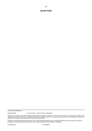 4

                                                                  BLANK PAGE




Copyright Acknowledgements:

Reading Passage                        © Susan Cooper; The Dark is Rising; Bodley Head.

Permission to reproduce items where third-party owned material protected by copyright is included has been sought and cleared where possible. Every
reasonable effort has been made by the publisher (UCLES) to trace copyright holders, but if any items requiring clearance have unwittingly been included, the
publisher will be pleased to make amends at the earliest possible opportunity.

University of Cambridge International Examinations is part of the Cambridge Assessment Group. Cambridge Assessment is the brand name of University of
Cambridge Local Examinations Syndicate (UCLES), which is itself a department of the University of Cambridge.

© UCLES 2011                                                          1111/02/SI/12
 