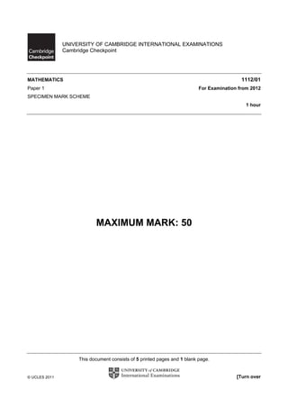 UNIVERSITY OF CAMBRIDGE INTERNATIONAL EXAMINATIONS
               Cambridge Checkpoint




MATHEMATICS                                                                                1112/01
Paper 1                                                                   For Examination from 2012
SPECIMEN MARK SCHEME
                                                                                             1 hour




                           MAXIMUM MARK: 50




                    This document consists of 5 printed pages and 1 blank page.


© UCLES 2011                                                                             [Turn over
 