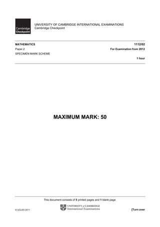 UNIVERSITY OF CAMBRIDGE INTERNATIONAL EXAMINATIONS
               Cambridge Checkpoint




MATHEMATICS                                                                                1112/02
Paper 2                                                                   For Examination from 2012
SPECIMEN MARK SCHEME
                                                                                             1 hour




                           MAXIMUM MARK: 50




                    This document consists of 5 printed pages and 1 blank page.


© UCLES 2011                                                                             [Turn over
 