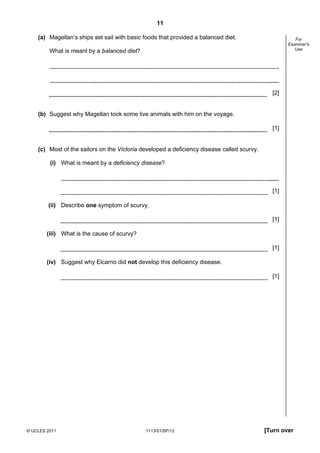 11

    (a) Magellan’s ships set sail with basic foods that provided a balanced diet.                      For
                                                                                                    Examiner's
                                                                                                       Use
         What is meant by a balanced diet?




                                                                                              [2]


    (b) Suggest why Magellan took some live animals with him on the voyage.

                                                                                              [1]


    (c) Most of the sailors on the Victoria developed a deficiency disease called scurvy.

         (i) What is meant by a deficiency disease?



                                                                                              [1]

        (ii) Describe one symptom of scurvy.

                                                                                              [1]

        (iii) What is the cause of scurvy?

                                                                                              [1]

        (iv) Suggest why Elcarno did not develop this deficiency disease.

                                                                                              [1]




© UCLES 2011                                 1113/01/SP/12                                  [Turn over
 