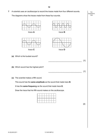 12

7   A scientist uses an oscilloscope to record the traces made from four different sounds.            For
                                                                                                   Examiner's
                                                                                                      Use
    The diagrams show the traces made from these four sounds.




                         trace A                               trace B




                         trace C                               trace D


    (a) Which is the loudest sound?

                                                                                             [1]


    (b) Which sound has the highest pitch?

                                                                                             [1]


    (c) The scientist makes a fifth sound.

         This sound has the same amplitude as the sound that made trace B.

         It has the same frequency as the sound that made trace D.

         Draw the trace that his fifth sound makes on the oscilloscope.




                                                                                             [2]




© UCLES 2011                                  1113/01/SP/12
 