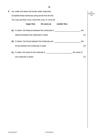 14

9   Ice, water and steam all contain water molecules.                                             For
                                                                                               Examiner's
                                                                                                  Use
    Complete these sentences using words from the list.

    You may use them once, more than once, or not at all.

                      larger than       the same as         smaller than


    (a) In steam, the distance between the molecules is                             the

         distance between the molecules in water.                                        [1]


    (b) In steam, the forces between the molecules are                              the

         forces between the molecules in water.                                          [1]


    (c) In water, the mass of one molecule is                              the mass of

         one molecule in steam.                                                          [1]




© UCLES 2011                                1113/01/SP/12
 