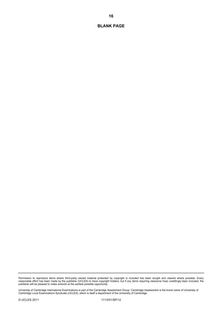 16

                                                                  BLANK PAGE




Permission to reproduce items where third-party owned material protected by copyright is included has been sought and cleared where possible. Every
reasonable effort has been made by the publisher (UCLES) to trace copyright holders, but if any items requiring clearance have unwittingly been included, the
publisher will be pleased to make amends at the earliest possible opportunity.

University of Cambridge International Examinations is part of the Cambridge Assessment Group. Cambridge Assessment is the brand name of University of
Cambridge Local Examinations Syndicate (UCLES), which is itself a department of the University of Cambridge.

© UCLES 2011                                                          1113/01/SP/12
 