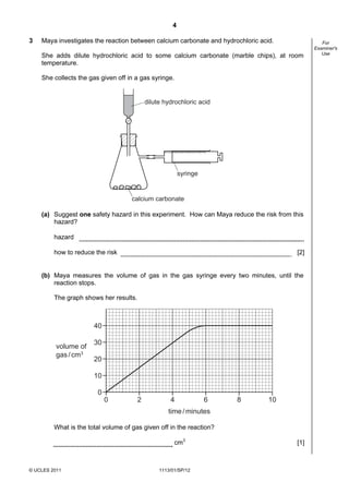 4

3   Maya investigates the reaction between calcium carbonate and hydrochloric acid.               For
                                                                                               Examiner's
                                                                                                  Use
    She adds dilute hydrochloric acid to some calcium carbonate (marble chips), at room
    temperature.

    She collects the gas given off in a gas syringe.


                                            dilute hydrochloric acid




                                                          syringe


                                     calcium carbonate

    (a) Suggest one safety hazard in this experiment. How can Maya reduce the risk from this
        hazard?

         hazard

         how to reduce the risk                                                          [2]


    (b) Maya measures the volume of gas in the gas syringe every two minutes, until the
        reaction stops.

         The graph shows her results.



                       40

                       30
          volume of
          gas / cm3
                       20

                       10

                        0
                            0           2            4              6   8        10
                                                    time / minutes

         What is the total volume of gas given off in the reaction?

                                                       cm3                               [1]



© UCLES 2011                                     1113/01/SP/12
 