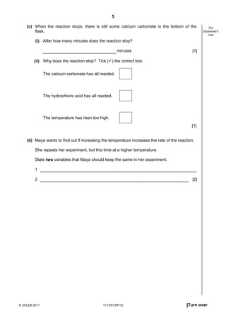 5

    (c) When the reaction stops, there is still some calcium carbonate in the bottom of the             For
        flask.                                                                                       Examiner's
                                                                                                        Use

         (i) After how many minutes does the reaction stop?

                                                         minutes                               [1]

        (ii) Why does the reaction stop? Tick ( ) the correct box.


               The calcium carbonate has all reacted.




               The hydrochloric acid has all reacted.




               The temperature has risen too high.
                                                                                              [1]


    (d) Maya wants to find out if increasing the temperature increases the rate of the reaction.

         She repeats her experiment, but this time at a higher temperature.

         State two variables that Maya should keep the same in her experiment.

         1

         2                                                                                     [2]




© UCLES 2011                                   1113/01/SP/12                               [Turn over
 