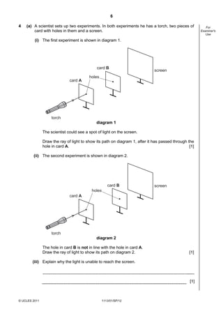 6

4   (a) A scientist sets up two experiments. In both experiments he has a torch, two pieces of            For
        card with holes in them and a screen.                                                          Examiner's
                                                                                                          Use

         (i) The first experiment is shown in diagram 1.




                                              card B
                                                                             screen
                                          holes
                              card A




                    torch
                                              diagram 1

               The scientist could see a spot of light on the screen.

               Draw the ray of light to show its path on diagram 1, after it has passed through the
               hole in card A.                                                                   [1]

        (ii) The second experiment is shown in diagram 2.




                                                      card B                 screen
                                           holes
                              card A




                    torch
                                              diagram 2

               The hole in card B is not in line with the hole in card A.
               Draw the ray of light to show its path on diagram 2.                              [1]

        (iii) Explain why the light is unable to reach the screen.



                                                                                                 [1]



© UCLES 2011                                       1113/01/SP/12
 