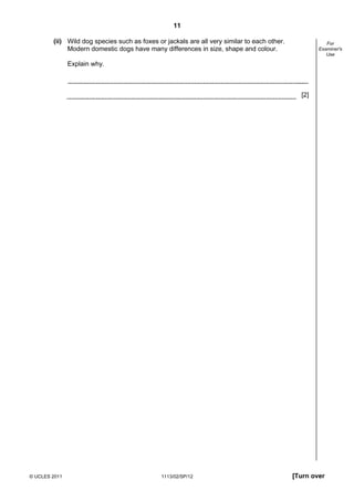 11

        (ii) Wild dog species such as foxes or jackals are all very similar to each other.              For
             Modern domestic dogs have many differences in size, shape and colour.                   Examiner's
                                                                                                        Use

               Explain why.



                                                                                               [2]




© UCLES 2011                                  1113/02/SP/12                                  [Turn over
 
