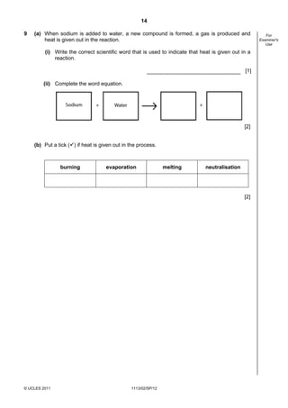 14

9   (a) When sodium is added to water, a new compound is formed, a gas is produced and                   For
        heat is given out in the reaction.                                                            Examiner's
                                                                                                         Use

         (i) Write the correct scientific word that is used to indicate that heat is given out in a
             reaction.

                                                                                                [1]

        (ii) Complete the word equation.




                                                                                                [2]


    (b) Put a tick ( ) if heat is given out in the process.



               burning              evaporation                melting         neutralisation




                                                                                                [2]




© UCLES 2011                                   1113/02/SP/12
 
