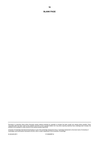 16

                                                                  BLANK PAGE




Permission to reproduce items where third-party owned material protected by copyright is included has been sought and cleared where possible. Every
reasonable effort has been made by the publisher (UCLES) to trace copyright holders, but if any items requiring clearance have unwittingly been included, the
publisher will be pleased to make amends at the earliest possible opportunity.

University of Cambridge International Examinations is part of the Cambridge Assessment Group. Cambridge Assessment is the brand name of University of
Cambridge Local Examinations Syndicate (UCLES), which is itself a department of the University of Cambridge.

© UCLES 2011                                                          1113/02/SP/12
 