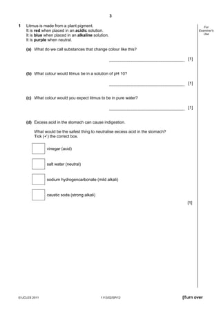 3

1   Litmus is made from a plant pigment.                                                       For
    It is red when placed in an acidic solution.                                            Examiner's
                                                                                               Use
    It is blue when placed in an alkaline solution.
    It is purple when neutral.

    (a) What do we call substances that change colour like this?

                                                                                      [1]


    (b) What colour would litmus be in a solution of pH 10?

                                                                                      [1]


    (c) What colour would you expect litmus to be in pure water?

                                                                                      [1]


    (d) Excess acid in the stomach can cause indigestion.

         What would be the safest thing to neutralise excess acid in the stomach?
         Tick ( ) the correct box.


               vinegar (acid)


               salt water (neutral)


               sodium hydrogencarbonate (mild alkali)


               caustic soda (strong alkali)
                                                                                      [1]




© UCLES 2011                                  1113/02/SP/12                         [Turn over
 
