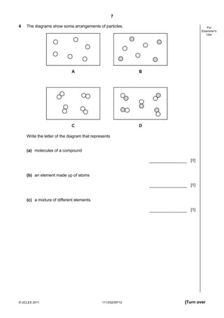 7

4   The diagrams show some arrangements of particles.                    For
                                                                      Examiner's
                                                                         Use




    Write the letter of the diagram that represents


    (a) molecules of a compound

                                                                [1]


    (b) an element made up of atoms

                                                                [1]


    (c) a mixture of different elements.

                                                                [1]




© UCLES 2011                                  1113/02/SP/12   [Turn over
 
