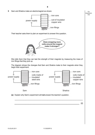 8

5   Sam and Shakira make an electromagnet as shown.                                                       For
                                                                                                       Examiner's
                                                                                                          Use
                                                          iron core

                      power supply                        coil of insulated
                                                          copper wire

                                                        iron filings


    Their teacher asks them to plan an experiment to answer this question.



                                            Does wrapping more
                                           coils around the magnet
                                              make it stronger?




    She tells them that they can test the strength of their magnets by measuring the mass of
    iron filings that they pick up.

    The diagram shows the changes that Sam and Shakira make to their magnets when they
    begin their experiment.

                              iron core                                            iron core
                              coils made of                                        coils made of
power supply                  insulated                power supply                insulated
                              steel wire                                           copper wire

                            iron filings                                          iron filings


                  Sam                                                   Shakira

    (a) Explain why Sam’s experiment will not answer the teacher’s question.



                                                                                                 [2]




© UCLES 2011                                  1113/02/SP/12
 
