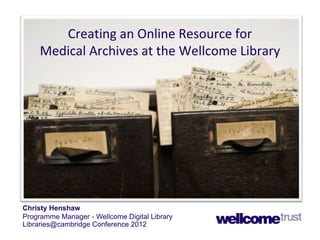 Creating an Online Resource for
Medical Archives at the Wellcome Library

Christy Henshaw
Programme Manager - Wellcome Digital Library
Libraries@cambridge Conference 2012

 
