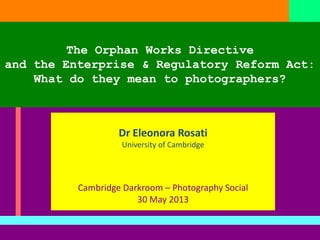 The Orphan Works Directive
and the Enterprise & Regulatory Reform Act:
What do they mean to photographers?
Dr Eleonora Rosati
University of Cambridge
Cambridge Darkroom – Photography Social
30 May 2013
 