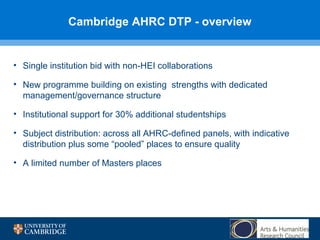 Cambridge AHRC DTP - overview

• Single institution bid with non-HEI collaborations
• New programme building on existing strengths with dedicated
management/governance structure
• Institutional support for 30% additional studentships
• Subject distribution: across all AHRC-defined panels, with indicative
distribution plus some “pooled” places to ensure quality
• A limited number of Masters places

 