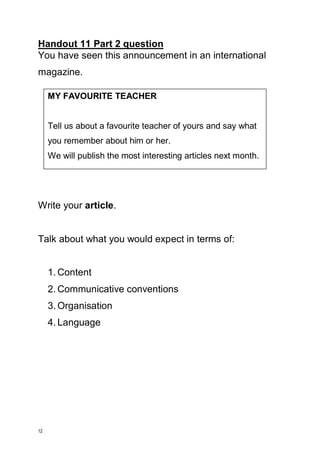12 
Handout 11 Part 2 question 
You have seen this announcement in an international magazine. 
Write your article. 
Talk about what you would expect in terms of: 
1. Content 
2. Communicative conventions 
3. Organisation 
4. Language 
MY FAVOURITE TEACHER 
Tell us about a favourite teacher of yours and say what you remember about him or her. 
We will publish the most interesting articles next month.  