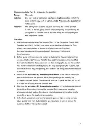 21 
Classroom activity: Part 2 – answering the question 
Timing 10 minutes 
Materials One copy each of worksheet (A): Answering the question for half the class, and one copy each of worksheet (B): Answering the question for half the class. 
Rationale This activity helps students focus on answering the second question in Part 2 of the test, going beyond simply comparing and contrasting the photographs. It could be used at any time during a Cambridge English: First preparation course. 
Procedure 
1. Ask students to remind you of the format of Part 2 of the Cambridge English: First Speaking test. Clarify that they must speak alone about two photographs. They always have two questions to answer, one is to compare and contrast the two photographs and the second usually develops on the theme of the photographs. 
2. Before giving out the worksheets, explain to students that they cannot show their worksheet to their partner, and that after they read their questions, they must fold their worksheet so that their partner can see their photographs, but not the question. You might want to demonstrate by folding the page appropriately for students. Tell students that while they are speaking, their partner’s job is to guess what the second question is. 
3. Distribute the worksheet (A): Answering the question to one person in each pair. Ensure that they read the question before folding the page and showing the photographs to their partner. Give student A a minute to speak and then ask student B in each pair to guess what the question was. 
4. Distribute the worksheet (B): Answering the question to the students who listened the last time. Ensure that they read the question, fold the page and show the photographs to their partner. Give them a minute to speak and then allow time for student A to guess the supplementary question. 
5. In feedback, you can discuss whether students guessed right or wrong and you could give (or elicit from students) some good examples of ways to answer the questions that they have just discussed.  