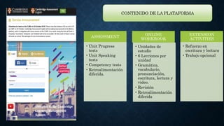 CONTENIDO DE LA PLATAFORMA
ASSESSMENT
• Unit Progress
tests
• Unit Speaking
tests
• Competency tests
• Retroalimentación
diferida.
ONLINE
WORKBOOK
• Unidades de
estudio
• 6 Lecciones por
unidad
• Gramática,
vocabulario,
pronunciación,
escritura, lectura y
video.
• Revisión
• Retroalimentación
diferida
EXTENSION
ACTIVITIES
• Refuerzo en
escritura y lectura
• Trabajo opcional
 