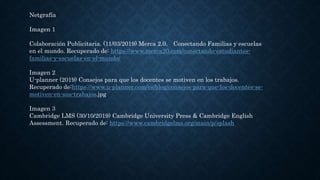 Netgrafía
Imagen 1
Colaboración Publicitaria. (11/03/2019) Merca 2.0. Conectando Familias y escuelas
en el mundo. Recuperado de: https://www.merca20.com/conectando-estudiantes-
familias-y-escuelas-en-el-mundo/
Imagen 2
U-planner (2019) Consejos para que los docentes se motiven en los trabajos.
Recuperado de:https://www.u-planner.com/es/blog/consejos-para-que-los-docentes-se-
motiven-en-sus-trabajos.jpg
Imagen 3
Cambridge LMS (30/10/2019) Cambridge University Press & Cambridge English
Assessment. Recuperado de: https://www.cambridgelms.org/main/p/splash
 