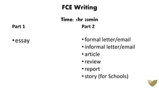 FCE Writing
Time: 1hr 20min
Part 1
•essay
Part 2
•formal letter/email
•informal letter/email
•article
•review
•report
•story (for Schools)
 