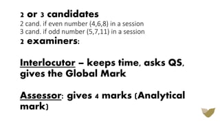 2 or 3 candidates
2 cand. if even number (4,6,8) in a session
3 cand. if odd number (5,7,11) in a session
2 examiners:
Interlocutor – keeps time, asks QS,
gives the Global Mark
Assessor: gives 4 marks (Analytical
mark)
 