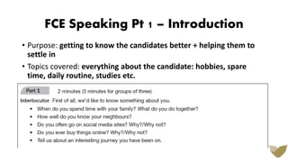 FCE Speaking Pt 1 – Introduction
• Purpose: getting to know the candidates better + helping them to
settle in
• Topics covered: everything about the candidate: hobbies, spare
time, daily routine, studies etc.
 