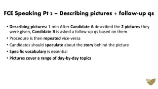 FCE Speaking Pt 2 – Describing pictures + follow-up qs
• Describing pictures: 1 min After Candidate A described the 2 pictures they
were given, Candidate B is asked a follow-up qs based on them
• Procedure is then repeated vice-versa
• Candidates should speculate about the story behind the picture
• Specific vocabulary is essential
• Pictures cover a range of day-by-day topics
 