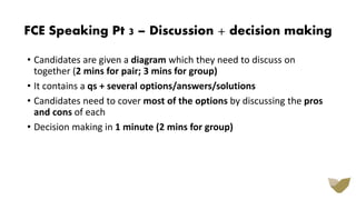 • Candidates are given a diagram which they need to discuss on
together (2 mins for pair; 3 mins for group)
• It contains a qs + several options/answers/solutions
• Candidates need to cover most of the options by discussing the pros
and cons of each
• Decision making in 1 minute (2 mins for group)
FCE Speaking Pt 3 – Discussion + decision making
 