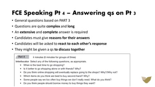 FCE Speaking Pt 4 – Answering qs on Pt 3
• General questions based on PART 3
• Questions are quite complex and long
• An extensive and complete answer is required
• Candidates must give reasons for their answers
• Candidates will be asked to react to each other’s response
• They might be given a qs to discuss together
 