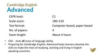 CEFR level: C1
Scale score: 180–210
Test format: Computer-based, paper-based
No. of papers: 4
Exam length: About 4 hours
• CAE - tests all areas of language ability.
• Preparing for Cambridge English: Advanced helps learners develop the
skills to make the most of studying, working and living in English-
speaking countries.
 