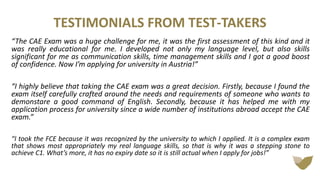 TESTIMONIALS FROM TEST-TAKERS
The CAE Exam was a huge challenge for me, it was the first assessment of this kind and it
was really educational for me. I developed not only my language level, but also skills
significant for me as communication skills, time management skills and I got a good boost
of confidence. Now I’m applying for university in Austria!
I highly believe that taking the CAE exam was a great decision. Firstly, because I found the
exam itself carefully crafted around the needs and requirements of someone who wants to
demonstare a good command of English. Secondly, because it has helped me with my
application process for university since a wide number of institutions abroad accept the CAE
exam.
I took the FCE because it was recognized by the university to which I applied. It is a complex exam
that shows most appropriately my real language skills, so that is why it was a stepping stone to
achieve C1. What’s more, it has no expiry date so it is still actual when I apply for jobs!
 