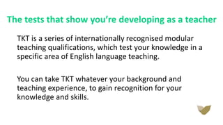 The tests that show you’re developing as a teacher
TKT is a series of internationally recognised modular
teaching qualifications, which test your knowledge in a
specific area of English language teaching.
You can take TKT whatever your background and
teaching experience, to gain recognition for your
knowledge and skills.
 