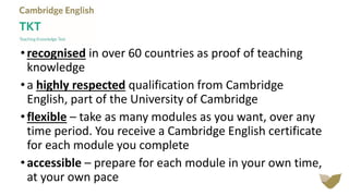 • recognised in over 60 countries as proof of teaching
knowledge
• a highly respected qualification from Cambridge
English, part of the University of Cambridge
• flexible – take as many modules as you want, over any
time period. You receive a Cambridge English certificate
for each module you complete
• accessible – prepare for each module in your own time,
at your own pace
 