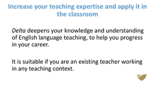 Increase your teaching expertise and apply it in
the classroom
Delta deepens your knowledge and understanding
of English language teaching, to help you progress
in your career.
It is suitable if you are an existing teacher working
in any teaching context.
 