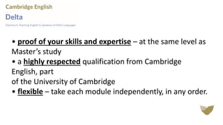 • proof of your skills and expertise – at the same level as
Master’s study
• a highly respected qualification from Cambridge
English, part
of the University of Cambridge
• flexible – take each module independently, in any order.
 