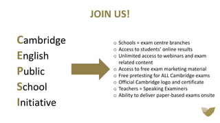 JOIN US!
Cambridge
English
Public
School
Initiative
o Schools = exam centre branches
o Access to students’ online results
o Unlimited access to webinars and exam
related content
o Access to free exam marketing material
o Free pretesting for ALL Cambridge exams
o Official Cambridge logo and certificate
o Teachers = Speaking Examiners
o Ability to deliver paper-based exams onsite
 
