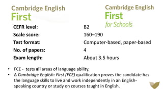 CEFR level: B2
Scale score: 160–190
Test format: Computer-based, paper-based
No. of papers: 4
Exam length: About 3.5 hours
• FCE - tests all areas of language ability.
• A Cambridge English: First (FCE) qualification proves the candidate has
the language skills to live and work independently in an English-
speaking country or study on courses taught in English.
 