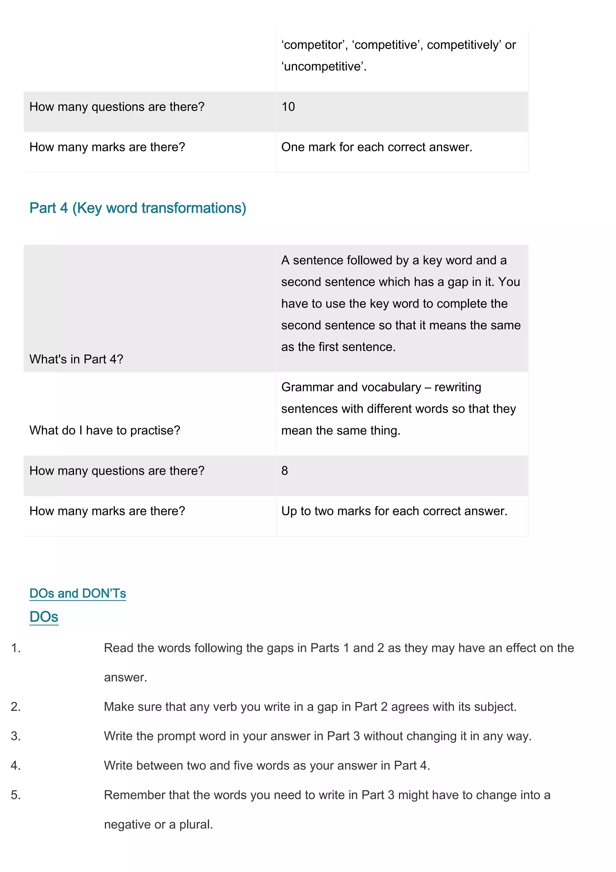 ‘competitor’, ‘competitive’, competitively’ or
                                                   ‘uncompetitive’.


     How many questions are there?                 10


     How many marks are there?                     One mark for each correct answer.



     Part 4 (Key word transformations)


                                                   A sentence followed by a key word and a
                                                   second sentence which has a gap in it. You
                                                   have to use the key word to complete the
                                                   second sentence so that it means the same
                                                   as the first sentence.
     What's in Part 4?

                                                   Grammar and vocabulary – rewriting
                                                   sentences with different words so that they
     What do I have to practise?                   mean the same thing.


     How many questions are there?                 8


     How many marks are there?                     Up to two marks for each correct answer.




     DOs and DON’Ts
     DOs

1.                Read the words following the gaps in Parts 1 and 2 as they may have an effect on the

                  answer.

2.                Make sure that any verb you write in a gap in Part 2 agrees with its subject.

3.                Write the prompt word in your answer in Part 3 without changing it in any way.

4.                Write between two and five words as your answer in Part 4.

5.                Remember that the words you need to write in Part 3 might have to change into a

                  negative or a plural.
 