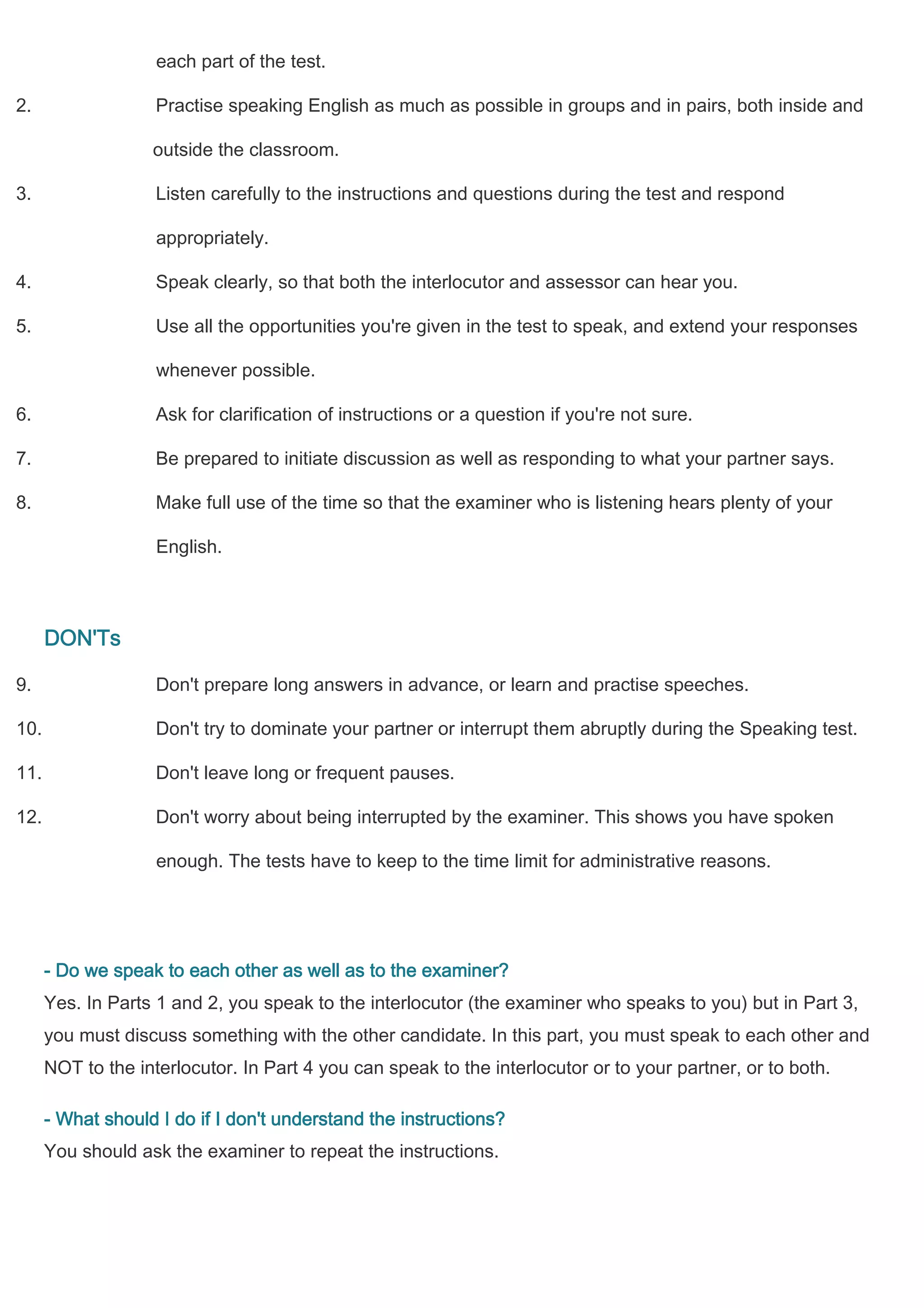 each part of the test.

2.                  Practise speaking English as much as possible in groups and in pairs, both inside and

                   outside the classroom.

3.                  Listen carefully to the instructions and questions during the test and respond

                    appropriately.

4.                  Speak clearly, so that both the interlocutor and assessor can hear you.

5.                  Use all the opportunities you're given in the test to speak, and extend your responses

                    whenever possible.

6.                  Ask for clarification of instructions or a question if you're not sure.

7.                  Be prepared to initiate discussion as well as responding to what your partner says.

8.                  Make full use of the time so that the examiner who is listening hears plenty of your

                    English.



      DON'Ts

9.                  Don't prepare long answers in advance, or learn and practise speeches.

10.                 Don't try to dominate your partner or interrupt them abruptly during the Speaking test.

11.                 Don't leave long or frequent pauses.

12.                 Don't worry about being interrupted by the examiner. This shows you have spoken

                    enough. The tests have to keep to the time limit for administrative reasons.




      - Do we speak to each other as well as to the examiner?
      Yes. In Parts 1 and 2, you speak to the interlocutor (the examiner who speaks to you) but in Part 3,
      you must discuss something with the other candidate. In this part, you must speak to each other and
      NOT to the interlocutor. In Part 4 you can speak to the interlocutor or to your partner, or to both.

      - What should I do if I don't understand the instructions?
      You should ask the examiner to repeat the instructions.
 