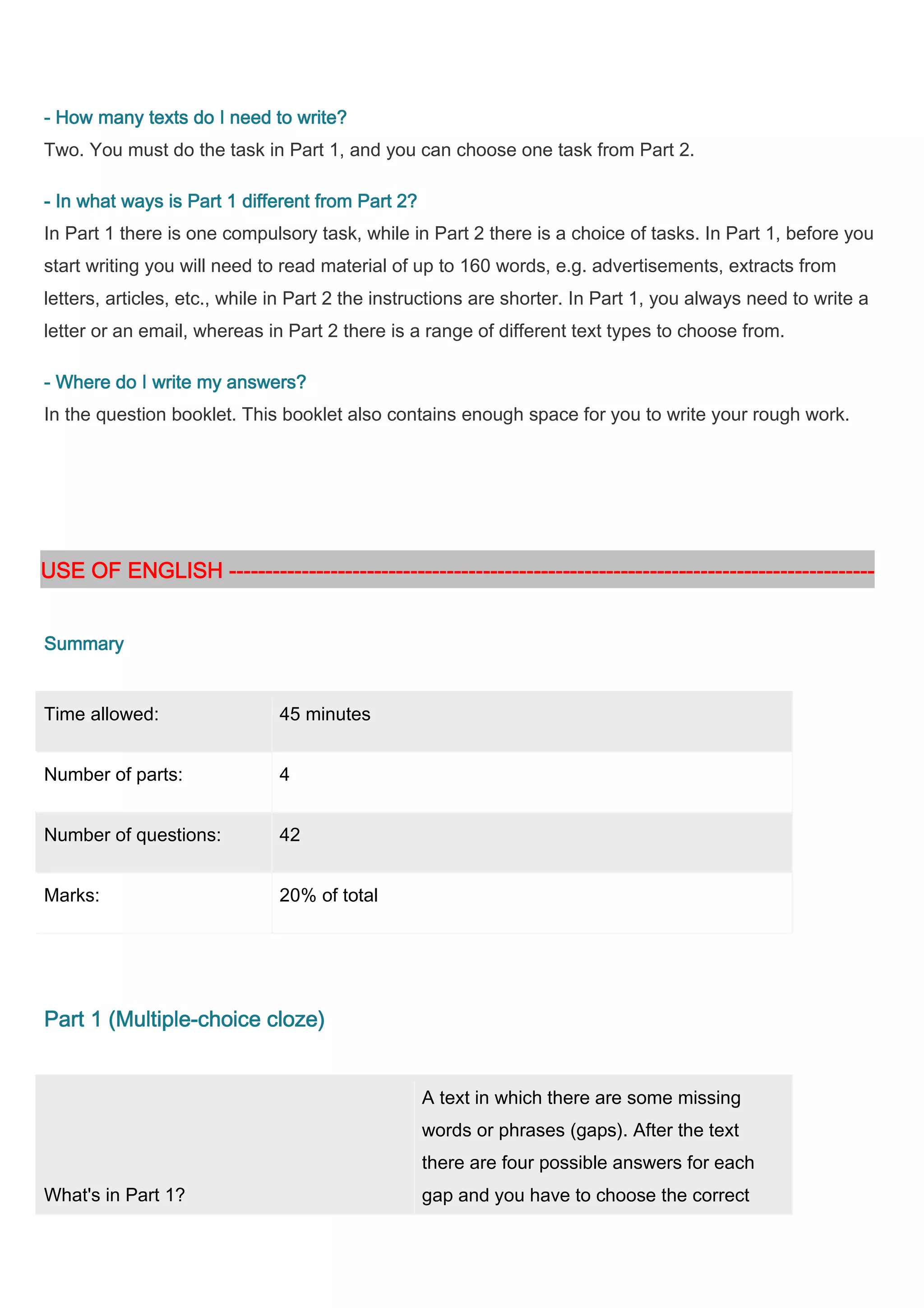 - How many texts do I need to write?
Two. You must do the task in Part 1, and you can choose one task from Part 2.

     what
- In what ways is Part 1 different from Part 2?
In Part 1 there is one compulsory task, while in Part 2 there is a choice of tasks. In Part 1, before you
start writing you will need to read material of up to 160 words, e.g. advertisements, extracts from
letters, articles, etc., while in Part 2 the instructions are shorter. In Part 1, you always need to write a
letter or an email, whereas in Part 2 there is a range of different text types to choose from.

- Where do I write my answers?
In the question booklet. This booklet also contains enough space for you to write your rough work.




USE OF ENGLISH -----------------------------------------------------------------------------------------
               -----------------------------------------------------------------------------------------
                                   ------------------------------------------------------------


Summary


Time allowed:                 45 minutes


Number of parts:              4


Number of questions:          42


Marks:                        20% of total




       (Multiple-
Part 1 (Multiple-choice cloze)


                                                  A text in which there are some missing
                                                  words or phrases (gaps). After the text
                                                  there are four possible answers for each
What's in Part 1?                                 gap and you have to choose the correct
 