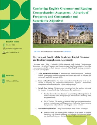 Cambridge English Grammar and Reading
Comprehension Assessment - Adverbs of
Frequency and Comparative and
Superlative Adjectives
Teacher Hasan
096-861-7309
showket314@gmail.com
http://www.chs.ac.th/
Saturday
9:00 am to 10:00 am
Overview and Benefits of the Cambridge English Grammar
and Reading Comprehension Assessment:
This exam paper, titled "Cambridge English Grammar and Reading Comprehension
Assessment - Adverbs of Frequency and Comparative and Superlative Adjectives," provides
a comprehensive tool to evaluate learners' command of key English language constructs.
This exam is designed to:
1. Align with Global Standards: It adheres to the globally recognized Cambridge
English Assessments standards, ensuring that learners are tested on relevant and
universally applicable language skills.
2. Focus on Key Constructs: The exam assesses learners' proficiency in the use of
adverbs of frequency and comparative and superlative adjectives - fundamental
components of fluent and accurate English language usage.
3. Include Four Sections: The assessment is structured into four sections, mirroring
the structure of many Cambridge English exams. The sections are:
• Reading Comprehension: Learners' understanding and interpretation of
written English is tested through passages derived from a short story and a
newspaper article.
• Use of English: This section is further divided into sentence completion,
sentence correction, and gap filling exercises, challenging learners to apply
their grammar and vocabulary knowledge in various contexts.
4. Provide Multiple Benefits: Taking this assessment offers several advantages:
• Familiarization with Exam Format: Learners get a chance to acquaint
themselves with the style and format of Cambridge English exams, which
can significantly improve their performance in future assessments.
This Photo by Unknown Author is licensed under CC BY-NC-ND
 