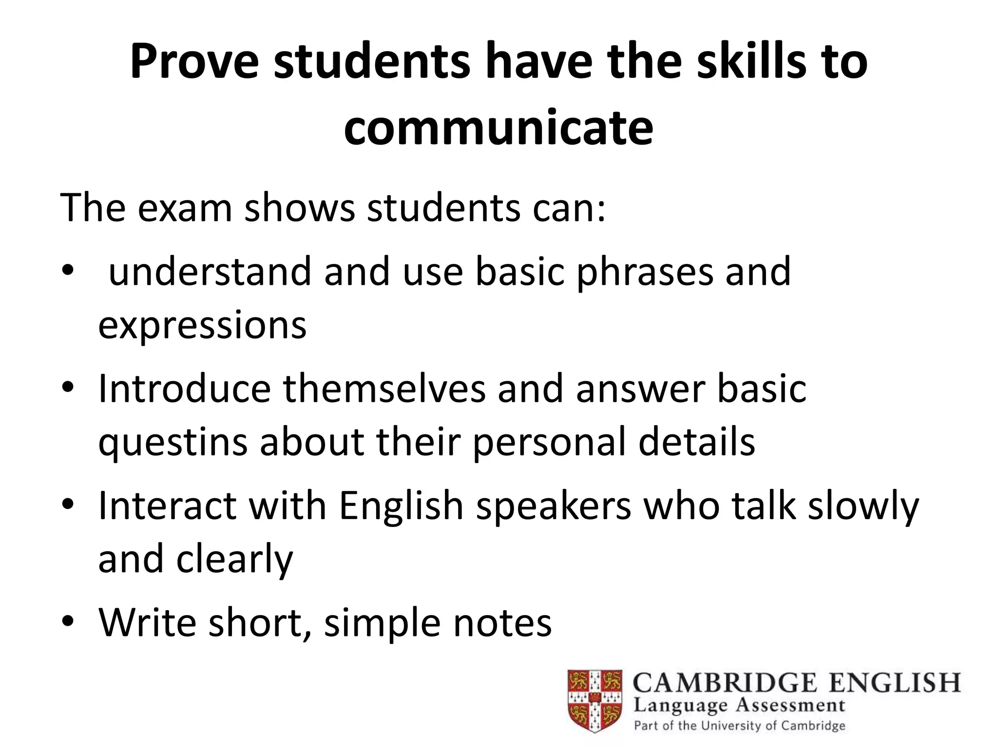 Prove students have the skills to
communicate
The exam shows students can:
• understand and use basic phrases and
expressions
• Introduce themselves and answer basic
questins about their personal details
• Interact with English speakers who talk slowly
and clearly
• Write short, simple notes